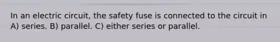 In an electric circuit, the safety fuse is connected to the circuit in A) series. B) parallel. C) either series or parallel.