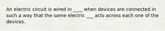 An electric circuit is wired in ____ when devices are connected in such a way that the same electric ___ acts across each one of the devices.