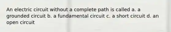 An electric circuit without a complete path is called a. a grounded circuit b. a fundamental circuit c. a short circuit d. an open circuit