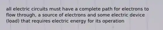 all electric circuits must have a complete path for electrons to flow through, a source of electrons and some electric device (load) that requires electric energy for its operation