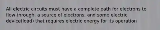 All electric circuits must have a complete path for electrons to flow through, a source of electrons, and some electric device(load) that requires electric energy for its operation