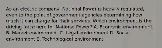 As an electric company, National Power is heavily regulated, even to the point of government agencies determining how much it can charge for their services. Which environment is the driving force here for National Power? A. Economic environment B. Market environment C. Legal environment D. Social environment E. Technological environment