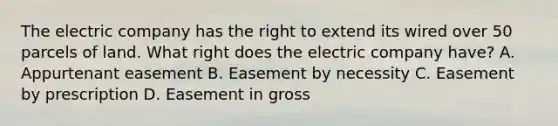 The electric company has the right to extend its wired over 50 parcels of land. What right does the electric company have? A. Appurtenant easement B. Easement by necessity C. Easement by prescription D. Easement in gross