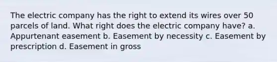 The electric company has the right to extend its wires over 50 parcels of land. What right does the electric company have? a. Appurtenant easement b. Easement by necessity c. Easement by prescription d. Easement in gross