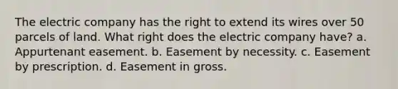 The electric company has the right to extend its wires over 50 parcels of land. What right does the electric company have? a. Appurtenant easement. b. Easement by necessity. c. Easement by prescription. d. Easement in gross.