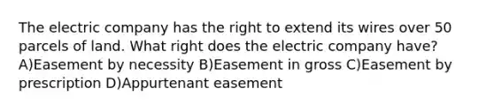 The electric company has the right to extend its wires over 50 parcels of land. What right does the electric company have? A)Easement by necessity B)Easement in gross C)Easement by prescription D)Appurtenant easement