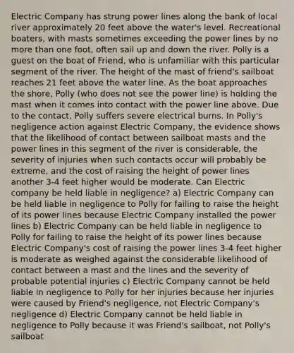 Electric Company has strung power lines along the bank of local river approximately 20 feet above the water's level. Recreational boaters, with masts sometimes exceeding the power lines by no more than one foot, often sail up and down the river. Polly is a guest on the boat of Friend, who is unfamiliar with this particular segment of the river. The height of the mast of friend's sailboat reaches 21 feet above the water line. As the boat approaches the shore, Polly (who does not see the power line) is holding the mast when it comes into contact with the power line above. Due to the contact, Polly suffers severe electrical burns. In Polly's negligence action against Electric Company, the evidence shows that the likelihood of contact between sailboat masts and the power lines in this segment of the river is considerable, the severity of injuries when such contacts occur will probably be extreme, and the cost of raising the height of power lines another 3-4 feet higher would be moderate. Can Electric company be held liable in negligence? a) Electric Company can be held liable in negligence to Polly for failing to raise the height of its power lines because Electric Company installed the power lines b) Electric Company can be held liable in negligence to Polly for failing to raise the height of its power lines because Electric Company's cost of raising the power lines 3-4 feet higher is moderate as weighed against the considerable likelihood of contact between a mast and the lines and the severity of probable potential injuries c) Electric Company cannot be held liable in negligence to Polly for her injuries because her injuries were caused by Friend's negligence, not Electric Company's negligence d) Electric Company cannot be held liable in negligence to Polly because it was Friend's sailboat, not Polly's sailboat