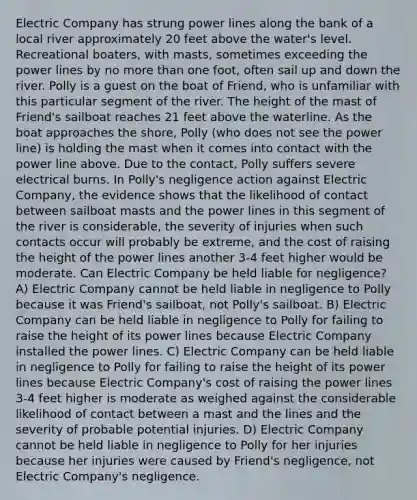 Electric Company has strung power lines along the bank of a local river approximately 20 feet above the water's level. Recreational boaters, with masts, sometimes exceeding the power lines by no more than one foot, often sail up and down the river. Polly is a guest on the boat of Friend, who is unfamiliar with this particular segment of the river. The height of the mast of Friend's sailboat reaches 21 feet above the waterline. As the boat approaches the shore, Polly (who does not see the power line) is holding the mast when it comes into contact with the power line above. Due to the contact, Polly suffers severe electrical burns. In Polly's negligence action against Electric Company, the evidence shows that the likelihood of contact between sailboat masts and the power lines in this segment of the river is considerable, the severity of injuries when such contacts occur will probably be extreme, and the cost of raising the height of the power lines another 3-4 feet higher would be moderate. Can Electric Company be held liable for negligence? A) Electric Company cannot be held liable in negligence to Polly because it was Friend's sailboat, not Polly's sailboat. B) Electric Company can be held liable in negligence to Polly for failing to raise the height of its power lines because Electric Company installed the power lines. C) Electric Company can be held liable in negligence to Polly for failing to raise the height of its power lines because Electric Company's cost of raising the power lines 3-4 feet higher is moderate as weighed against the considerable likelihood of contact between a mast and the lines and the severity of probable potential injuries. D) Electric Company cannot be held liable in negligence to Polly for her injuries because her injuries were caused by Friend's negligence, not Electric Company's negligence.