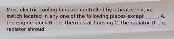 Most electric cooling fans are controlled by a heat-sensitive switch located in any one of the following places except _____. A. the engine block B. the thermostat housing C. the radiator D. the radiator shroud