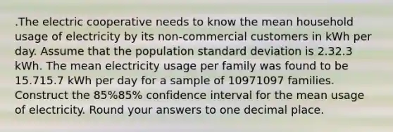 .The electric cooperative needs to know the mean household usage of electricity by its non-commercial customers in kWh per day. Assume that the population standard deviation is 2.32.3 kWh. The mean electricity usage per family was found to be 15.715.7 kWh per day for a sample of 10971097 families. Construct the 85%85% confidence interval for the mean usage of electricity. Round your answers to one decimal place.