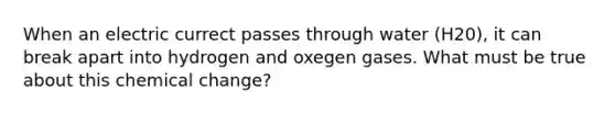 When an electric currect passes through water (H20), it can break apart into hydrogen and oxegen gases. What must be true about this chemical change?