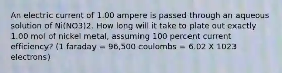 An electric current of 1.00 ampere is passed through an aqueous solution of Ni(NO3)2. How long will it take to plate out exactly 1.00 mol of nickel metal, assuming 100 percent current efficiency? (1 faraday = 96,500 coulombs = 6.02 X 1023 electrons)