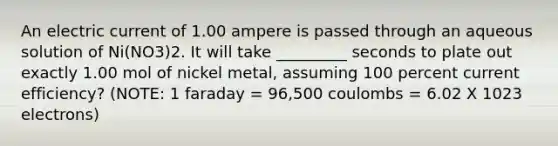 An electric current of 1.00 ampere is passed through an aqueous solution of Ni(NO3)2. It will take _________ seconds to plate out exactly 1.00 mol of nickel metal, assuming 100 percent current efficiency? (NOTE: 1 faraday = 96,500 coulombs = 6.02 X 1023 electrons)