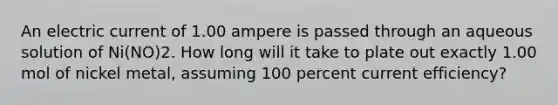 An electric current of 1.00 ampere is passed through an aqueous solution of Ni(NO)2. How long will it take to plate out exactly 1.00 mol of nickel metal, assuming 100 percent current efficiency?