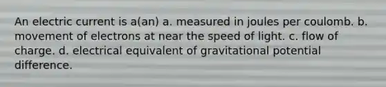 An electric current is a(an) a. measured in joules per coulomb. b. movement of electrons at near the speed of light. c. flow of charge. d. electrical equivalent of gravitational potential difference.