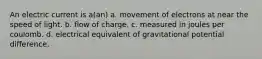 An electric current is a(an) a. movement of electrons at near the speed of light. b. flow of charge. c. measured in joules per coulomb. d. electrical equivalent of gravitational potential difference.