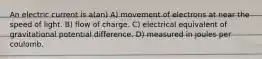 An electric current is a(an) A) movement of electrons at near the speed of light. B) flow of charge. C) electrical equivalent of gravitational potential difference. D) measured in joules per coulomb.