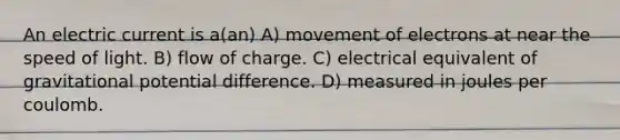 An electric current is a(an) A) movement of electrons at near the speed of light. B) flow of charge. C) electrical equivalent of gravitational potential difference. D) measured in joules per coulomb.