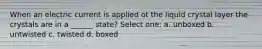 When an electric current is applied ot the liquid crystal layer the crystals are in a ______ state? Select one: a. unboxed b. untwisted c. twisted d. boxed