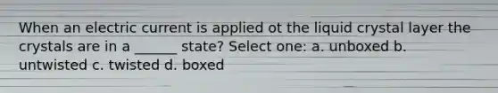 When an electric current is applied ot the liquid crystal layer the crystals are in a ______ state? Select one: a. unboxed b. untwisted c. twisted d. boxed