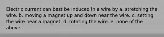 Electric current can best be induced in a wire by a. stretching the wire. b. moving a magnet up and down near the wire. c. setting the wire near a magnet. d. rotating the wire. e. none of the above