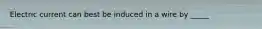 Electric current can best be induced in a wire by _____