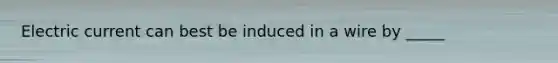 Electric current can best be induced in a wire by _____
