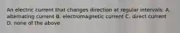 An electric current that changes direction at regular intervals: A. alternating current B. electromagnetic current C. direct current D. none of the above