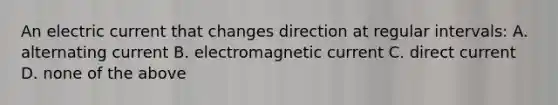 An electric current that changes direction at regular intervals: A. alternating current B. electromagnetic current C. direct current D. none of the above