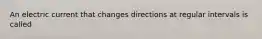 An electric current that changes directions at regular intervals is called