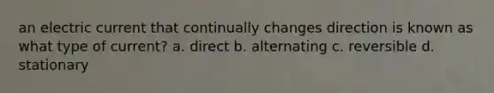 an electric current that continually changes direction is known as what type of current? a. direct b. alternating c. reversible d. stationary