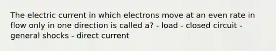 The electric current in which electrons move at an even rate in flow only in one direction is called a? - load - closed circuit - general shocks - direct current