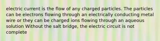 electric current is the flow of any charged particles. The particles can be electrons flowing through an electrically conducting metal wire or they can be charged ions flowing through an aqueous solution Without the salt bridge, the electric circuit is not complete