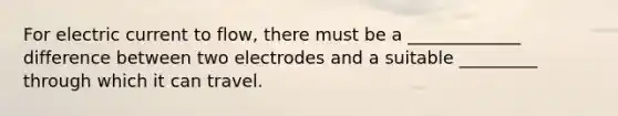 For electric current to flow, there must be a _____________ difference between two electrodes and a suitable _________ through which it can travel.