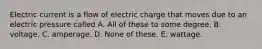 Electric current is a flow of electric charge that moves due to an electric pressure called A. All of these to some degree. B. voltage. C. amperage. D. None of these. E. wattage.