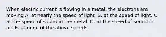 When electric current is flowing in a metal, the electrons are moving A. at nearly the speed of light. B. at the speed of light. C. at the speed of sound in the metal. D. at the speed of sound in air. E. at none of the above speeds.