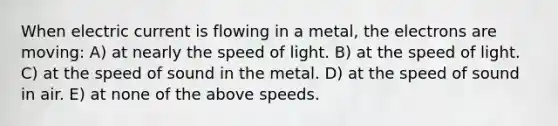 When electric current is flowing in a metal, the electrons are moving: A) at nearly the speed of light. B) at the speed of light. C) at the speed of sound in the metal. D) at the speed of sound in air. E) at none of the above speeds.