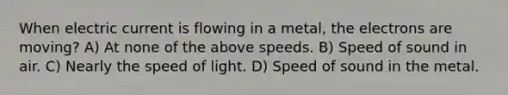 When electric current is flowing in a metal, the electrons are moving? A) At none of the above speeds. B) Speed of sound in air. C) Nearly the speed of light. D) Speed of sound in the metal.