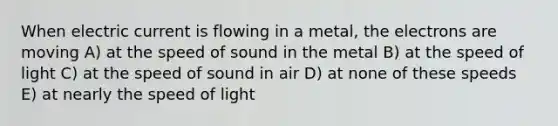 When <a href='https://www.questionai.com/knowledge/kjQvjhEnTO-electric-current' class='anchor-knowledge'>electric current</a> is flowing in a metal, the electrons are moving A) at the <a href='https://www.questionai.com/knowledge/kxcdyc5t7b-speed-of-sound' class='anchor-knowledge'>speed of sound</a> in the metal B) at the speed of light C) at the speed of sound in air D) at none of these speeds E) at nearly the speed of light