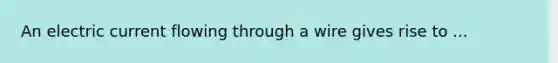 An electric current flowing through a wire gives rise to ...