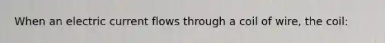 When an electric current flows through a coil of wire, the coil: