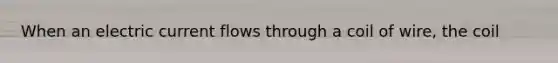 When an electric current flows through a coil of wire, the coil