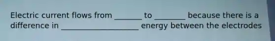 Electric current flows from _______ to ________ because there is a difference in ____________________ energy between the electrodes