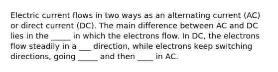 Electric current flows in two ways as an alternating current (AC) or direct current (DC). The main difference between AC and DC lies in the _____ in which the electrons flow. In DC, the electrons flow steadily in a ___ direction, while electrons keep switching directions, going _____ and then ____ in AC.