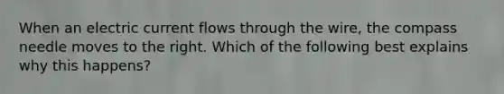 When an electric current flows through the wire, the compass needle moves to the right. Which of the following best explains why this happens?