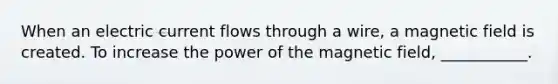 When an electric current flows through a wire, a magnetic field is created. To increase the power of the magnetic field, ___________.