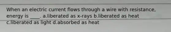 When an electric current flows through a wire with resistance, energy is ____. a.liberated as x-rays b.liberated as heat c.liberated as light d.absorbed as heat