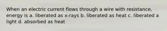 When an electric current flows through a wire with resistance, energy is a. liberated as x-rays b. liberated as heat c. liberated a light d. absorbed as heat