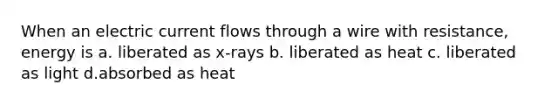 When an electric current flows through a wire with resistance, energy is a. liberated as x-rays b. liberated as heat c. liberated as light d.absorbed as heat