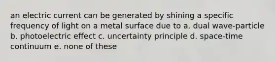 an electric current can be generated by shining a specific frequency of light on a metal surface due to a. dual wave-particle b. photoelectric effect c. uncertainty principle d. space-time continuum e. none of these